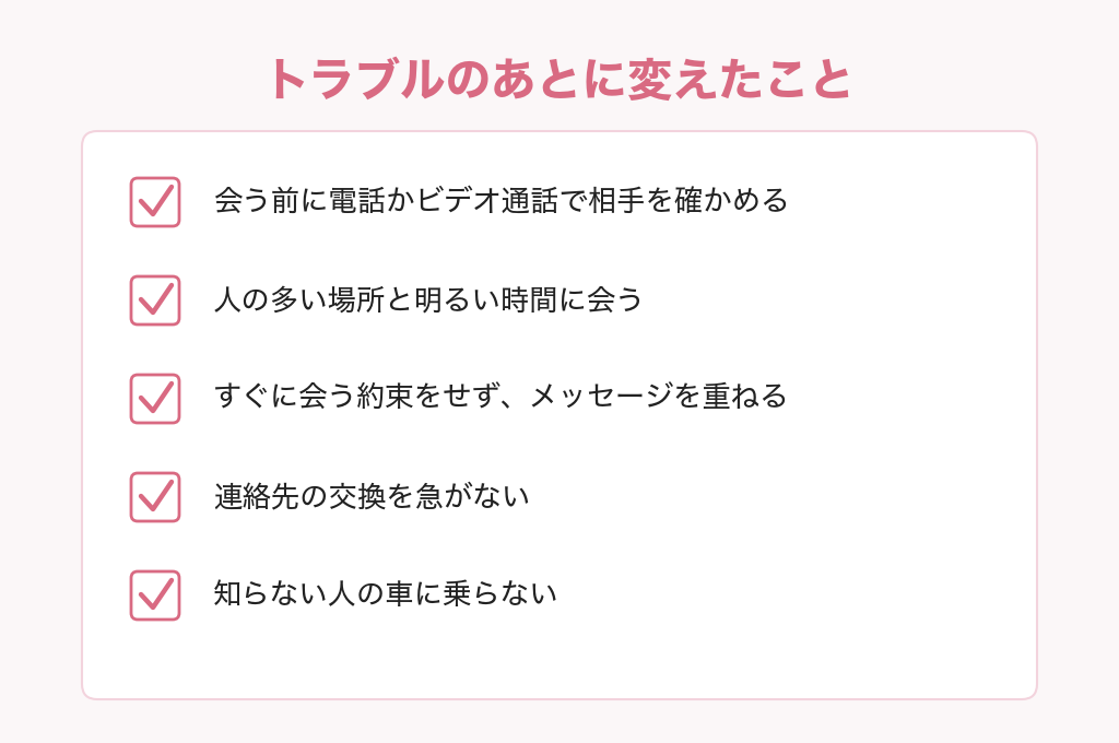 トラブルのあとに変えたこと。会う前に電話かビデオ通話で相手を確かめる、人の多い場所と明るい時間に会う、すぐに会う約束をせずメッセージを重ねる、連絡先の交換を急がない、知らない人の車に乗らない